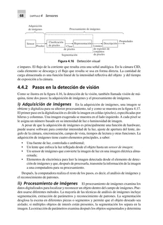 68 CAPÍTULO 4 Sensores
e impares. El flujo de la corriente que resulta crea una señal analógica. En la cámara CID,
cada elemento se descarga y el flujo que resulta se usa en forma directa. La cantidad de
carga almacenada es una función lineal de la intensidad reflectiva del objeto y del tiempo
de exposición a la cámara.
4.4.2 Pasos en la detección de visión
Como se ilustra en la figura 4.16, la detección de la visión, también llamada visión de má-
quina, tiene dos pasos: la adquisición de imágenes y el procesamiento de imágenes.
i) Adquisición de imágenes En la adquisición de imágenes, una imagen se
obtiene y digitaliza para su ulterior procesamiento, tal y como se muestra en la figura 4.17.
El primer paso en la digitalización es dividir la imagen en celdas (pixeles), especificadas por
hileras y columnas. Una imagen exagerada se muestra en el lado izquierdo. A cada pixel se
le asigna un número basado en su intensidad de luz o luminosidad de imagen.
A pesar de que la adquisición de imágenes es principalmente una función de hardware,
puede usarse software para controlar intensidad de la luz, ajuste de apertura del lente, án-
gulo de la cámara, sincronización, campo de vista, tiempos de lectura y otras funciones. La
adquisición de imágenes tiene cuatro elementos principales, a saber:
• Una fuente de luz, controlada o ambiental;
• Un lente que enfoca la luz reflejada desde el objeto hasta un sensor de imagen:
• Un sensor de imágenes que convierte la imagen de luz en una imagen eléctrica alma-
cenada;
• Elementos de electrónica para leer la imagen detectada desde el elemento de detec-
ción de imágenes y que, después de procesarla, transmite la información de la imagen
a una computadora para su procesamiento.
Después, la computadora realiza el resto de los pasos, es decir, el análisis de imágenes y
el reconocimiento de patrones.
ii) Procesamiento de imágenes El procesamiento de imágenes examina los
datos digitalizados para localizar y reconocer un objeto dentro del campo de imágenes. Pue-
den usarse diferentes métodos. La mayoría de las técnicas de análisis de imágenes incluye
segmentación, extracción de parámetros y reconocimiento de patrones. La segmentación
desglosa la escena en diferentes piezas o segmentos y permite que el objeto deseado sea
aislado; si múltiples objetos de interés están presentes, la segmentación los separa en la
imagen. La extracción de parámetros examina después los objetos segmentados y determina
Clasificación
de pixeles
Representación Descripción
Propiedades
Sensor
Clase
de pixeles
Segmentación
Pixeles Límites
de regiones de
conjuntos
de pixeles
Adquisición
de imágenes Procesamiento de imágenes
Figura 4.16 Detección visual
 