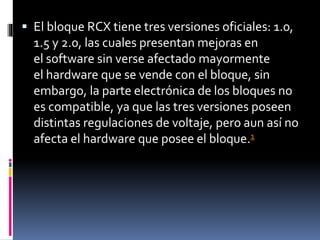  El bloque RCX tiene tres versiones oficiales: 1.0,
1.5 y 2.0, las cuales presentan mejoras en
el software sin verse afectado mayormente
el hardware que se vende con el bloque, sin
embargo, la parte electrónica de los bloques no
es compatible, ya que las tres versiones poseen
distintas regulaciones de voltaje, pero aun así no
afecta el hardware que posee el bloque.1
 