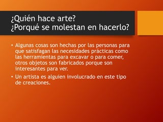 ¿Quién hace arte?
¿Porqué se molestan en hacerlo?
• Algunas cosas son hechas por las personas para
que satisfagan las necesidades prácticas como
las herramientas para excavar o para comer,
otros objetos son fabricados porque son
interesantes para ver.
• Un artista es alguien involucrado en este tipo
de creaciones.
 