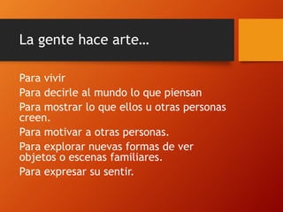 La gente hace arte…
Para vivir
Para decirle al mundo lo que piensan
Para mostrar lo que ellos u otras personas
creen.
Para motivar a otras personas.
Para explorar nuevas formas de ver
objetos o escenas familiares.
Para expresar su sentir.
 