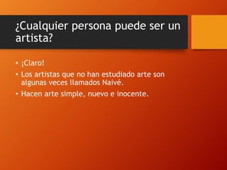 ¿Cualquier persona puede ser un
artista?
• ¡Claro!
• Los artistas que no han estudiado arte son
algunas veces llamados Naivé.
• Hacen arte simple, nuevo e inocente.
 