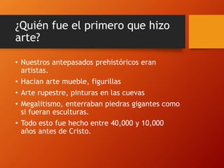 ¿Quién fue el primero que hizo
arte?
• Nuestros antepasados prehistóricos eran
artistas.
• Hacian arte mueble, figurillas
• Arte rupestre, pinturas en las cuevas
• Megalitismo, enterraban piedras gigantes como
si fueran esculturas.
• Todo esto fue hecho entre 40,000 y 10,000
años antes de Cristo.
 