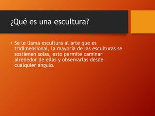 ¿Qué es una escultura?
• Se le llama escultura al arte que es
tridimensional, la mayoría de las esculturas se
sostienen solas, esto permite caminar
alrededor de ellas y observarlas desde
cualquier ángulo.
 