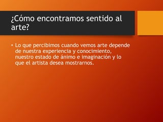 ¿Cómo encontramos sentido al
arte?
• Lo que percibimos cuando vemos arte depende
de nuestra experiencia y conocimiento,
nuestro estado de ánimo e imaginación y lo
que el artista desea mostrarnos.
 
