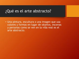 ¿Qué es el arte abstracto?
• Una pintura, escultura o una imagen que usa
colores y formas en lugar de objetos, escenas
y personas como se ven en la vida real es el
arte abstracto.
 