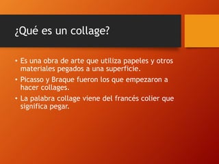 ¿Qué es un collage?
• Es una obra de arte que utiliza papeles y otros
materiales pegados a una superficie.
• Picasso y Braque fueron los que empezaron a
hacer collages.
• La palabra collage viene del francés colier que
significa pegar.
 