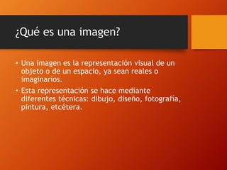 ¿Qué es una imagen?
• Una imagen es la representación visual de un
objeto o de un espacio, ya sean reales o
imaginarios.
• Esta representación se hace mediante
diferentes técnicas: dibujo, diseño, fotografía,
pintura, etcétera.
 
