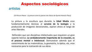 Aspectos sociológicos
13
(Ut Pictura Poesis: La pintura como la poesía cita clásica de Quinto Horacio Flaco)
La pintura y la escultura que durante la Edad Media eran
fundamentalmente técnicas al servicio de la teología y la
producción de imágenes devocionales, aspiran ahora al rango de
artes liberales.
Defienden que son disciplinas intelectuales que requieren un gran
soporte teórico. Lo verdaderamente importante de la creación, es
el proceso mental e intelectual. Demuestran además que el
conocimiento de las matemáticas, la geometría, la óptica, etc, eran
necesarios para la realización de sus obras
 