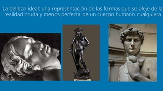 La belleza ideal: una representación de las formas que se aleje de la
realidad cruda y menos perfecta de un cuerpo humano cualquiera
 