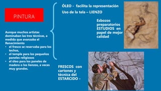 PINTURA
Aunque muchos artistas
dominaban las tres técnicas, a
medida que avanzaba el
Renacimiento
• el fresco se reservaba para los
techos,
• el temple para los pequeños
paneles religiosos
• el óleo para los paneles de
madera o los lienzos, a veces
muy grandes.
 