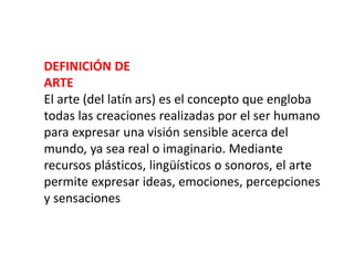 DEFINICIÓN DE
ARTE
El arte (del latín ars) es el concepto que engloba
todas las creaciones realizadas por el ser humano
para expresar una visión sensible acerca del
mundo, ya sea real o imaginario. Mediante
recursos plásticos, lingüísticos o sonoros, el arte
permite expresar ideas, emociones, percepciones
y sensaciones
 