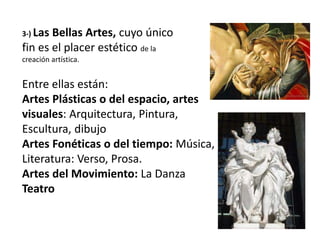 3-) Las Bellas Artes, cuyo único
fin es el placer estético de la
creación artística.
Entre ellas están:
Artes Plásticas o del espacio, artes
visuales: Arquitectura, Pintura,
Escultura, dibujo
Artes Fonéticas o del tiempo: Música,
Literatura: Verso, Prosa.
Artes del Movimiento: La Danza
Teatro
 