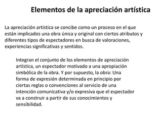 Elementos de la apreciación artística
La apreciación artística se concibe como un proceso en el que
están implicados una obra única y original con ciertos atributos y
diferentes tipos de espectadores en busca de valoraciones,
experiencias significativas y sentidos.
Integran el conjunto de los elementos de apreciación
artística, un espectador motivado a una apropiación
simbólica de la obra. Y por supuesto, la obra: Una
forma de expresión determinada en principio por
ciertas reglas o convenciones al servicio de una
intención comunicativa y/o expresiva que el espectador
va a construir a partir de sus conocimientos y
sensibilidad.
 