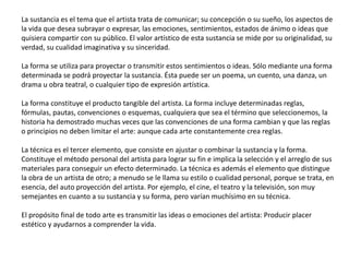La sustancia es el tema que el artista trata de comunicar; su concepción o su sueño, los aspectos de
la vida que desea subrayar o expresar, las emociones, sentimientos, estados de ánimo o ideas que
quisiera compartir con su público. El valor artístico de esta sustancia se mide por su originalidad, su
verdad, su cualidad imaginativa y su sinceridad.
La forma se utiliza para proyectar o transmitir estos sentimientos o ideas. Sólo mediante una forma
determinada se podrá proyectar la sustancia. Ésta puede ser un poema, un cuento, una danza, un
drama u obra teatral, o cualquier tipo de expresión artística.
La forma constituye el producto tangible del artista. La forma incluye determinadas reglas,
fórmulas, pautas, convenciones o esquemas, cualquiera que sea el término que seleccionemos, la
historia ha demostrado muchas veces que las convenciones de una forma cambian y que las reglas
o principios no deben limitar el arte: aunque cada arte constantemente crea reglas.
La técnica es el tercer elemento, que consiste en ajustar o combinar la sustancia y la forma.
Constituye el método personal del artista para lograr su fin e implica la selección y el arreglo de sus
materiales para conseguir un efecto determinado. La técnica es además el elemento que distingue
la obra de un artista de otro; a menudo se le llama su estilo o cualidad personal, porque se trata, en
esencia, del auto proyección del artista. Por ejemplo, el cine, el teatro y la televisión, son muy
semejantes en cuanto a su sustancia y su forma, pero varían muchísimo en su técnica.
El propósito final de todo arte es transmitir las ideas o emociones del artista: Producir placer
estético y ayudarnos a comprender la vida.
 
