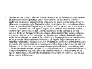 • Con la Barca de Dante, Delacroix buscaba triunfar en los Salones oficiales para ver
así conseguido cierto prestigio social y económico. De esta forma, también
pretendía alejarse del academicismo imperante en aquellos momentos. El pintor
obtuvo su inspiración en La Divina Comedia, concretamente el episodio en el que
Dante, acompañado de Virgilio, viaja al Infierno y al Purgatorio. Así encontramos a
Dante a la izquierda de la imagen, a Virgilio en el centro y al barquero Caronte
luchando por salir adelante con la embarcación; al fondo aparece la ciudad
infernal de Dis en llamas mientras que los condenados intentan asirse con todas
sus fuerzas a la barca. Precisamente, las figuras escorzadas de los condenados
están iluminadas por un potente foco de luz que deja en penumbra a los literatos.
En esos condenados existe cierta influencia de Miguel Ángel y Rubens en sus
robustas y escorzadas musculaturas. Sin embargo, encontramos al mejor Delacroix
en cuanto a la expresividad de los personajes, sobre todo la figura que se agarra a
la barca con los dientes. Los gruesos paños ondeados al viento ponen la nota de
color en una escena dominada por las tonalidades oscuras. El ambiente infernal ha
sido perfectamente logrado a pesar de cierta teatralidad. El movimiento de las
figuras desnudas nos muestra la desesperación humana en su límite, estado que
atraía mucho a Delacroix.
 