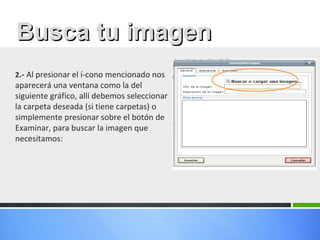 2.- Al presionar el í­cono mencionado nos
aparecerá una ventana como la del
siguiente gráfico, allí debemos seleccionar
la carpeta deseada (si tiene carpetas) o
simplemente presionar sobre el botón de
Examinar, para buscar la imagen que
necesitamos:
Busca tu imagenBusca tu imagen
 