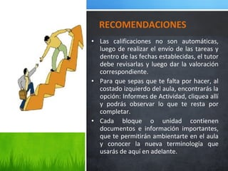 • Las calificaciones no son automáticas,
luego de realizar el envío de las tareas y
dentro de las fechas establecidas, el tutor
debe revisarlas y luego dar la valoración
correspondiente.
• Para que sepas que te falta por hacer, al
costado izquierdo del aula, encontrarás la
opción: Informes de Actividad, cliquea allí
y podrás observar lo que te resta por
completar.
• Cada bloque o unidad contienen
documentos e información importantes,
que te permitirán ambientarte en el aula
y conocer la nueva terminología que
usarás de aquí en adelante.
RECOMENDACIONES
 