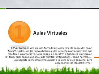 Aulas Virtuales
E.V.A., Entornos Virtuales de Aprendizaje, comúnmente conocidos como
Aulas Virtuales, son las nuevas herramientas pedagógicas y académicas que
facilitarán los procesos de aprendizaje en nuestros estudiantes y mejorarán
las tendencias comunicacionales de nuestras instituciones, ¿cómo hacerlo?....
la respuesta la encontraremos juntos a lo largo de este pequeño, pero
acogedor rinconcito del Internet.
 
