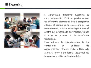El aprendizaje mediante eLearning es
extremadamente efectivo, gracias a que
los diferentes elementos que lo componen
alteran el común de la estructura de sus
componentes, aquí­ el usuario pasa a ser el
centro del proceso de aprendizaje, frente
al tutor o profesor en la enseñanza
tradicional.
Esto unido a la estructuración de los
contenidos en "pí­ldoras de
conocimiento", bloques cortos y fáciles de
asimilar, mejora de forma sustancial las
tasas de retención de lo aprendido.
El Elearning
 