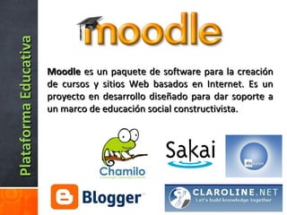 PlataformaEducativaPlataformaEducativa
MoodleMoodle es un paquete de software para la creaciónes un paquete de software para la creación
de cursos y sitios Web basados en Internet. Es unde cursos y sitios Web basados en Internet. Es un
proyecto en desarrollo diseñado para dar soporte aproyecto en desarrollo diseñado para dar soporte a
un marco de educación social constructivista.un marco de educación social constructivista.
 