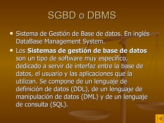 SGBD o DBMS Sistema de Gestión de Base de datos. En inglés DataBase Management System. Los  Sistemas de gestión de base de datos  son un tipo de software muy específico, dedicado a servir de interfaz entre la base de datos, el usuario y las aplicaciones que la utilizan. Se compone de un lenguaje de definición de datos (DDL), de un lenguaje de manipulación de datos (DML) y de un lenguaje de consulta (SQL).  