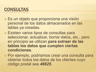 CONSULTASEs un objeto que proporciona una visión personal de los datos almacenados en las tablas ya creadas.Existen varios tipos de consultas para seleccionar, actualizar, borrar datos, etc., pero en principio se utilizan para extraer de las tablas los datos que cumplen ciertas condiciones.Por ejemplo, podríamos crear una consulta para obtener todos los datos de los clientes cuyo código postal sea 46625.