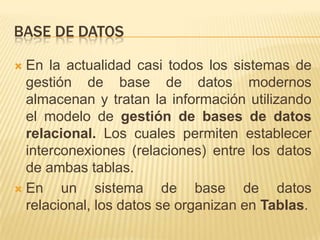 BASE DE DATOSEn la actualidad casi todos los sistemas de gestión de base de datos modernos almacenan y tratan la información utilizando el modelo de gestión de bases de datos relacional. Los cuales permiten establecer interconexiones (relaciones) entre los datos de ambas tablas.En un sistema de base de datos relacional, los datos se organizan en Tablas.