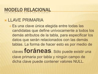 Modelo relacionalLLAVE PRIMARIAEs una clave única elegida entre todas las candidatas que define unívocamente a todos los demás atributos de la tabla, para especificar los datos que serán relacionados con las demás tablas. La forma de hacer esto es por medio de claves foráneas. Sólo puede existir una clave primaria por tabla y ningún campo de dicha clave puede contener valores NULL.