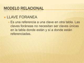 Modelo relacionalLLAVE FORANEAEs una referencia a una clave en otra tabla. Las claves foráneas no necesitan ser claves únicas en la tabla donde están y sí a donde están referenciadas.