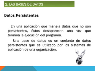 2. LAS BASES DE DATOS

Datos Persistentes

   En una aplicación que maneja datos que no son
 persistentes, éstos desaparecen una vez que
 termina la ejecución del programa.
     Una base de datos es un conjunto de datos
 persistentes que es utilizado por los sistemas de
 aplicación de una organización.
 
