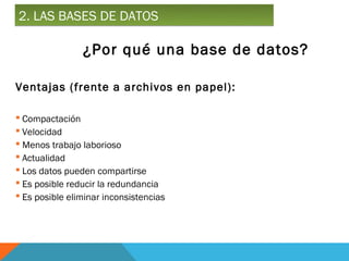 2. LAS BASES DE DATOS

                ¿Por qué una base de datos?

Ventajas (frente a archivos en papel):

 Compactación
 Velocidad
 Menos trabajo laborioso
 Actualidad
 Los datos pueden compartirse
 Es posible reducir la redundancia
 Es posible eliminar inconsistencias
 