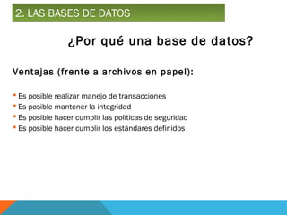 2. LAS BASES DE DATOS

                ¿Por qué una base de datos?

Ventajas (frente a archivos en papel):

 Es posible realizar manejo de transacciones
 Es posible mantener la integridad
 Es posible hacer cumplir las políticas de seguridad
 Es posible hacer cumplir los estándares definidos
 