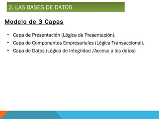 2. LAS BASES DE DATOS

Modelo de 3 Capas

• Capa de Presentación (Lógica de Presentación).
• Capa de Componentes Empresariales (Lógica Transaccional).
• Capa de Datos (Lógica de Integridad /Acceso a los datos)
 