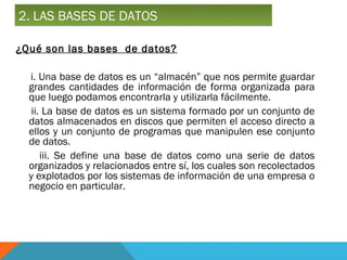2. LAS BASES DE DATOS

¿Qué son las bases de datos?

  i. Una base de datos es un “almacén” que nos permite guardar
  grandes cantidades de información de forma organizada para
  que luego podamos encontrarla y utilizarla fácilmente.
   ii. La base de datos es un sistema formado por un conjunto de
  datos almacenados en discos que permiten el acceso directo a
  ellos y un conjunto de programas que manipulen ese conjunto
  de datos.
      iii. Se define una base de datos como una serie de datos
  organizados y relacionados entre sí, los cuales son recolectados
  y explotados por los sistemas de información de una empresa o
  negocio en particular.
 