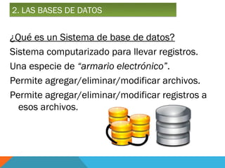 2. LAS BASES DE DATOS


¿Qué es un Sistema de base de datos?
Sistema computarizado para llevar registros.
Una especie de “armario electrónico”.
Permite agregar/eliminar/modificar archivos.
Permite agregar/eliminar/modificar registros a
  esos archivos.
 