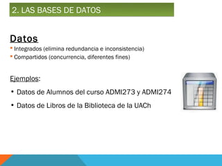 2. LAS BASES DE DATOS


Datos
 Integrados (elimina redundancia e inconsistencia)
 Compartidos (concurrencia, diferentes fines)


Ejemplos:
• Datos de Alumnos del curso ADMI273 y ADMI274
• Datos de Libros de la Biblioteca de la UACh
 