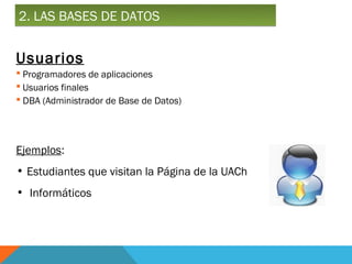2. LAS BASES DE DATOS


Usuarios
 Programadores de aplicaciones
 Usuarios finales
 DBA (Administrador de Base de Datos)




Ejemplos:
• Estudiantes que visitan la Página de la UACh
• Informáticos
 
