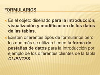 FORMULARIOS
Es el objeto diseñado para la introducción,
visualización y modificación de los datos
de las tablas.
 Existen diferentes tipos de formularios pero
los que más se utilizan tienen la forma de
pestañas de datos para la introducción por
ejemplo de los diferentes clientes de la tabla
CLIENTES.


 