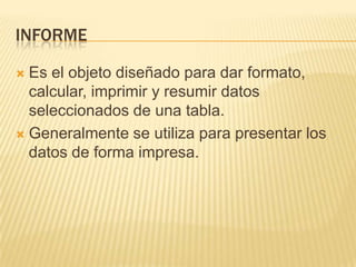 INFORME
Es el objeto diseñado para dar formato,
calcular, imprimir y resumir datos
seleccionados de una tabla.
 Generalmente se utiliza para presentar los
datos de forma impresa.


 