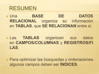 RESUMEN


Una
BASE
DE
DATOS
RELACIONAL organiza su información
en TABLAS, que SE RELACIONAN entre sí.



Las
TABLAS
organizan
sus
datos
en CAMPOS/COLUMNAS y REGISTROS/FI
LAS.



Para optimizar las búsquedas y ordenaciones
algunos campos deben ser ÍNDICES.

 