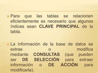 

Para que las tablas se relacionen
eficientemente es necesario que algunos
índices sean CLAVE PRINCIPAL de la
tabla.



La información de la base de datos se
extrae
o
modifica
mediante CONSULTAS (que pueden
ser DE SELECCIÓN para extraer
información o DE ACCIÓN para
modificarla).

 