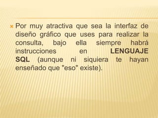 

Por muy atractiva que sea la interfaz de
diseño gráfico que uses para realizar la
consulta, bajo ella siempre habrá
instrucciones
en
LENGUAJE
SQL (aunque ni siquiera te hayan
enseñado que "eso" existe).

 