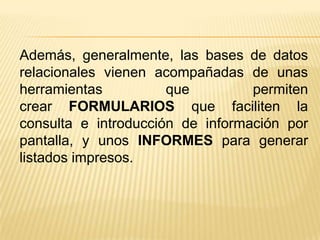 Además, generalmente, las bases de datos
relacionales vienen acompañadas de unas
herramientas
que
permiten
crear FORMULARIOS que faciliten la
consulta e introducción de información por
pantalla, y unos INFORMES para generar
listados impresos.

 