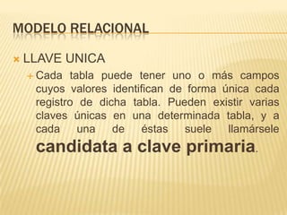 MODELO RELACIONAL


LLAVE UNICA
 Cada

tabla puede tener uno o más campos
cuyos valores identifican de forma única cada
registro de dicha tabla. Pueden existir varias
claves únicas en una determinada tabla, y a
cada
una
de
éstas
suele
llamársele

candidata a clave primaria.

 