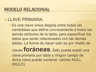 MODELO RELACIONAL


LLAVE PRIMARIA
 Es

una clave única elegida entre todas las
candidatas que define unívocamente a todos los
demás atributos de la tabla, para especificar los
datos que serán relacionados con las demás
tablas. La forma de hacer esto es por medio de

foráneas

claves
. Sólo puede existir una
clave primaria por tabla y ningún campo de
dicha clave puede contener valores NULL.
(NULO)

 