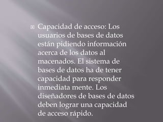 Capacidad de acceso: Los
usuarios de bases de datos
están pidiendo información
acerca de los datos al
macenados. El sistema de
bases de datos ha de tener
capacidad para responder
inmediata mente. Los
diseñadores de bases de datos
deben lograr una capacidad
de acceso rápido.
 