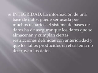  INTEGRIDAD: La información de una
base de datos puede ser usada por
muchos usuarios el sistema de bases de
datos ha de asegurar que los datos que se
almacenan y cumplan ciertas
restricciones definidas con anterioridad y
que los fallos producidos en el sistema no
destruyan los datos.
 