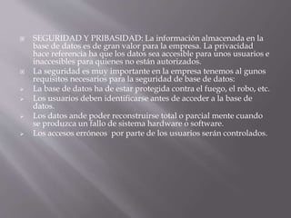  SEGURIDAD Y PRIBASIDAD: La información almacenada en la
base de datos es de gran valor para la empresa. La privacidad
hace referencia ha que los datos sea accesible para unos usuarios e
inaccesibles para quienes no están autorizados.
 La seguridad es muy importante en la empresa tenemos al gunos
requisitos necesarios para la seguridad de base de datos:
 La base de datos ha de estar protegida contra el fuego, el robo, etc.
 Los usuarios deben identificarse antes de acceder a la base de
datos.
 Los datos ande poder reconstruirse total o parcial mente cuando
se produzca un fallo de sistema hardware o software.
 Los accesos erróneos por parte de los usuarios serán controlados.
 