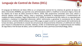 Lenguaje de Control de Datos (DCL)
El Lenguaje de Definición de Datos (DDL) es un componente esencial de los sistemas de gestión de bases de
datos relacionales (RDBMS), que permite a los administradores definir y modificar la estructura lógica y física de
los objetos de la base de datos (Coronel & Morris, 2019). DDL proporciona comandos para crear, alterar y
eliminar objetos como tablas, índices, vistas y esquemas, facilitando la implementación y mantenimiento de
modelos de datos complejos. Según Silberschatz et al. (2020), la importancia del DDL radica en su capacidad para
establecer y mantener la integridad referencial, definir restricciones y garantizar la consistencia de los datos.
Ramakrishnan y Gehrke (2022) enfatizan que el DDL juega un papel crucial en la optimización del rendimiento de
la base de datos, permitiendo la creación de estructuras de almacenamiento eficientes y la definición de índices
para mejorar la velocidad de las consultas. Además, el DDL es fundamental para la implementación de medidas
de seguridad a nivel de base de datos, como la definición de roles y permisos (Connolly & Begg, 2021).
 