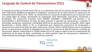 Lenguaje de Control de Transacciones (TCL)
El Lenguaje de Control de Transacciones (TCL) es un componente crítico de los sistemas de gestión de bases de
datos relacionales (RDBMS) que garantiza la integridad y consistencia de los datos durante las operaciones de
transacción (Garcia-Molina et al., 2020). Las transacciones son secuencias de operaciones que se ejecutan como
una unidad lógica de trabajo, garantizando las propiedades ACID (Atomicidad, Consistencia, Aislamiento y
Durabilidad). TCL proporciona comandos como COMMIT, ROLLBACK y SAVEPOINT, que permiten a los
desarrolladores y administradores de bases de datos controlar la ejecución de transacciones y mantener la
atomicidad, consistencia, aislamiento y durabilidad (ACID) de las operaciones (Elmasri & Navathe, 2016). Según
Ramakrishnan y Gehrke (2022), el TCL es fundamental para implementar mecanismos de recuperación y
concurrencia en entornos de bases de datos multiusuario. Coronel y Morris (2019) destacan que el uso efectivo
del TCL es esencial para mantener la integridad de los datos en situaciones de fallo del sistema o conflictos de
concurrencia. Además, Silberschatz et al. (2020) señalan que el TCL juega un papel crucial en la optimización del
rendimiento de las bases de datos, permitiendo un control granular sobre las transacciones y facilitando la
implementación de estrategias de bloqueo y control de versiones.
 
